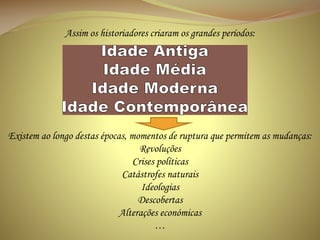 Assim os historiadores criaram os grandes períodos:

Existem ao longo destas épocas, momentos de ruptura que permitem as mudanças:
Revoluções
Crises políticas
Catástrofes naturais
Ideologias
Descobertas
Alterações económicas
…

 