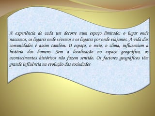 A experiência de cada um decorre num espaço limitado: o lugar onde
nascemos, os lugares onde vivemos e os lugares por onde viajamos. A vida das
comunidades é assim também. O espaço, o meio, o clima, influenciam a
história dos homens. Sem a localização no espaço geográfico, os
acontecimentos históricos não fazem sentido. Os factores geográficos têm
grande influência na evolução das sociedades

 