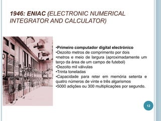 1946: ENIAC (ELECTRONIC NUMERICAL
INTEGRATOR AND CALCULATOR)
•Primeiro computador digital electrónico
•Dezoito metros de comprimento por dois
•metros e meio de largura (aproximadamente um
terço da área de um campo de futebol)
•Dezoito mil válvulas
•Trinta toneladas
•Capacidade para reter em memória setenta e
quatro números de vinte e três algarismos
•5000 adições ou 300 multiplicações por segundo.
12
 