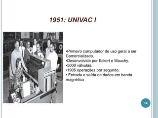 1951: UNIVAC I
•Primeiro computador de uso geral a ser
Comercializado.
•Desenvolvido por Eckert e Mauchy.
•5000 válvulas.
•1905 operações por segundo.
• Entrada e saída de dados em banda
magnética
14
 
