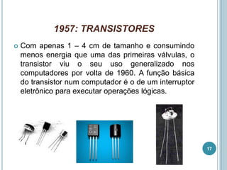 1957: TRANSISTORES
 Com apenas 1 – 4 cm de tamanho e consumindo
menos energia que uma das primeiras válvulas, o
transistor viu o seu uso generalizado nos
computadores por volta de 1960. A função básica
do transistor num computador é o de um interruptor
eletrônico para executar operações lógicas.
17
 