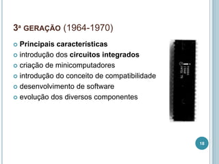 3ª GERAÇÃO (1964-1970)
 Principais características
 introdução dos circuitos integrados
 criação de minicomputadores
 introdução do conceito de compatibilidade
 desenvolvimento de software
 evolução dos diversos componentes
18
 