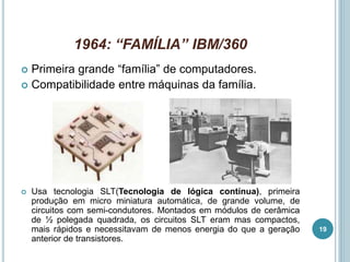 1964: “FAMÍLIA” IBM/360
 Primeira grande “família” de computadores.
 Compatibilidade entre máquinas da família.
 Usa tecnologia SLT(Tecnologia de lógica contínua), primeira
produção em micro miniatura automática, de grande volume, de
circuitos com semi-condutores. Montados em módulos de cerâmica
de ½ polegada quadrada, os circuitos SLT eram mas compactos,
mais rápidos e necessitavam de menos energia do que a geração
anterior de transistores.
19
 
