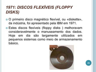 1971: DISCOS FLEXÍVEIS (FLOPPY
DISKS)
 O primeiro disco magnético flexível, ou «diskette»,
da indústria, foi apresentado pela IBM em 1971.
 Estes discos flexíveis (floppy disks ) melhoravam
consideravelmente o manuseamento dos dados.
Hoje em dia são largamente utilizados em
pequenos sistemas como meio de armazenamento
básico.
23
 