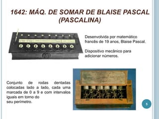 1642: MÁQ. DE SOMAR DE BLAISE PASCAL
(PASCALINA)
Desenvolvida por matemático
francês de 19 anos, Blaise Pascal.
Dispositivo mecânico para
adicionar números.
Conjunto de rodas dentadas
colocadas lado a lado, cada uma
marcada de 0 a 9 e com intervalos
iguais em torno do
seu perímetro.
5
 