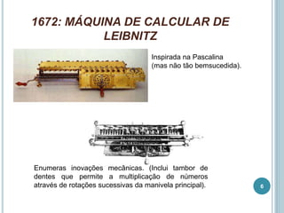 1672: MÁQUINA DE CALCULAR DE
LEIBNITZ
Inspirada na Pascalina
(mas não tão bemsucedida).
Enumeras inovações mecânicas. (Inclui tambor de
dentes que permite a multiplicação de números
através de rotações sucessivas da manivela principal). 6
 
