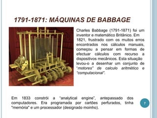 1791-1871: MÁQUINAS DE BABBAGE
Charles Babbage (1791-1871) foi um
inventor e matemático Britânico. Em
1821, frustrado com os muitos erros
encontrados nos cálculos manuais,
começou a pensar em formas de
efectuar cálculos com recurso a
dispositivos mecânicos. Esta situação
levou-o a desenhar um conjunto de
“motores” de calculo aritmético e
“computacional”.
Em 1833 constrói a “analytical engine”, antepassado dos
computadores. Era programada por cartões perfurados, tinha
"memória" e um processador (designado moinho).
7
 