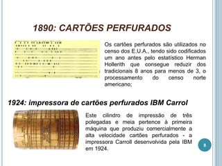 1890: CARTÕES PERFURADOS
Os cartões perfurados são utilizados no
censo dos E.U.A., tendo sido codificados
um ano antes pelo estatístico Herman
Hollerith que consegue reduzir dos
tradicionais 8 anos para menos de 3, o
processamento do censo norte
americano;
1924: impressora de cartões perfurados IBM Carrol
Este cilindro de impressão de três
polegadas e meia pertence à primeira
máquina que produziu comercialmente a
alta velocidade cartões perfurados - a
impressora Carroll desenvolvida pela IBM
em 1924.
8
 