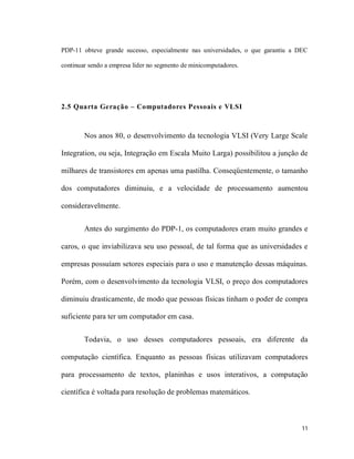 PDP-11 obteve grande sucesso, especialmente nas universidades, o que garantiu a DEC

continuar sendo a empresa líder no segmento de minicomputadores.




2.5 Quarta Geração – Computadores Pessoais e VLSI



        Nos anos 80, o desenvolvimento da tecnologia VLSI (Very Large Scale

Integration, ou seja, Integração em Escala Muito Larga) possibilitou a junção de

milhares de transistores em apenas uma pastilha. Conseqüentemente, o tamanho

dos computadores diminuiu, e a velocidade de processamento aumentou

consideravelmente.


        Antes do surgimento do PDP-1, os computadores eram muito grandes e

caros, o que inviabilizava seu uso pessoal, de tal forma que as universidades e

empresas possuíam setores especiais para o uso e manutenção dessas máquinas.

Porém, com o desenvolvimento da tecnologia VLSI, o preço dos computadores

diminuiu drasticamente, de modo que pessoas físicas tinham o poder de compra

suficiente para ter um computador em casa.


        Todavia, o uso desses computadores pessoais, era diferente da

computação científica. Enquanto as pessoas físicas utilizavam computadores

para processamento de textos, planinhas e usos interativos, a computação

científica é voltada para resolução de problemas matemáticos.



                                                                                 11
 