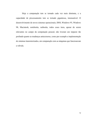 Hoje a computação tem se tornado cada vez mais diminuta, e a

capacidade de processamento tem se tornado gigantesca, imensurável. O

desenvolvimento de novos sistemas operacionais, DOS, Windows 95, Windows

98, Macintosh, notebooks, netbooks, todos esses itens, apesar de serem

relevantes no campo da computação pessoal, não tiveram um impacto tão

profundo quanto as mudanças antecessoras, como por exemplo a implementação

de sistemas transistorizados, em comparação com as máquinas que funcionavam

a válvula.




                                                                         12
 