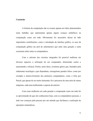 Conclusão



       A história da computação não se resume apenas aos fatos demonstrados

neste trabalho, que representam apenas alguns avanços simbólicos na

computação como um todo. Obviamente foi necessário deixar de lado

importantes contribuições, como a introdução da interface gráfica, os usos da

computação gráfica em prol de salientarmos que entre uma geração e outra

ocorreram saltos entre os computadores.


       Com o advento dos circuitos integrados foi possível melhorar em

diversos aspectos a utilização de um computador, diminuindo custos e

aumentando a eficácia. Porém, antes disso, existiram gênios que, limitados pela

rudimentar tecnologia a que dispunham, conseguiram grandes feitos, como por

exemplo o desenvolvimento dos primeiros computadores, como o feito por

Pascal, que apesar de ser muito elementar, foi o precursor de uma série de outras

máquinas, cada uma melhorando o aspecto da anterior.


       Com essas melhorias em cada geração a computação como um todo foi

se aproximando do que nós conhecemos hoje, com os computadores pessoais, e

tudo isso começou pela procura por um método que facilitasse a realização de

operações matemáticas.


                                                                               13
 