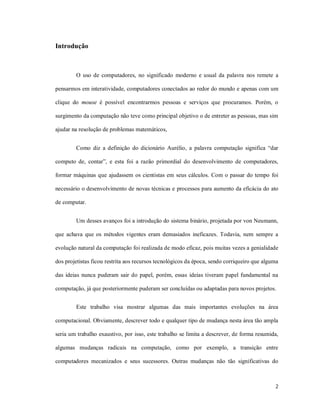 Introdução



        O uso de computadores, no significado moderno e usual da palavra nos remete a

pensarmos em interatividade, computadores conectados ao redor do mundo e apenas com um

clique do mouse é possível encontrarmos pessoas e serviços que procuramos. Porém, o

surgimento da computação não teve como principal objetivo o de entreter as pessoas, mas sim

ajudar na resolução de problemas matemáticos,


        Como diz a definição do dicionário Aurélio, a palavra computação significa “dar

computo de, contar”, e esta foi a razão primordial do desenvolvimento de computadores,

formar máquinas que ajudassem os cientistas em seus cálculos. Com o passar do tempo foi

necessário o desenvolvimento de novas técnicas e processos para aumento da eficácia do ato

de computar.


        Um desses avanços foi a introdução do sistema binário, projetada por von Neumann,

que achava que os métodos vigentes eram demasiados ineficazes. Todavia, nem sempre a

evolução natural da computação foi realizada de modo eficaz, pois muitas vezes a genialidade

dos projetistas ficou restrita aos recursos tecnológicos da época, sendo corriqueiro que alguma

das ideias nunca puderam sair do papel, porém, essas ideias tiveram papel fundamental na

computação, já que posteriormente puderam ser concluídas ou adaptadas para novos projetos.


        Este trabalho visa mostrar algumas das mais importantes evoluções na área

computacional. Obviamente, descrever todo e qualquer tipo de mudança nesta área tão ampla

seria um trabalho exaustivo, por isso, este trabalho se limita a descrever, de forma resumida,

algumas mudanças radicais na computação, como por exemplo, a transição entre

computadores mecanizados e seus sucessores. Outras mudanças não tão significativas do



                                                                                             2
 