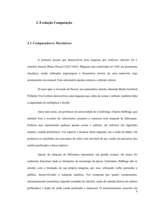 2. Evolução Computação




2.1 Computadores Mecânicos




         A primeira pessoa que desenvolveu uma máquina que realizava cálculos foi o

cientista francês Blaise Pascal (1623-1662). Máquina esta construída em 1642 era puramente

mecânica, sendo utilizadas engrenagens e funcionava através de uma manivela, cujo

acionamento era manual. Esta calculadora apenas somava e subtraia valores.


         30 anos após a invenção de Pascal, um matemático alemão chamado Barão Gottfried

Wilhelm Von Leibniz desenvolveu uma máquina que, além de somar e subtrair, também tinha

a capacidade de multiplicar e dividir.


         Anos mais tarde, um professor da universidade de Cambridge, Charles Babbage, que

também fora o inventor do velocímetro, projetou e construiu uma máquina de diferenças.

Embora esse experimento pudesse apenas somar e subtrair, ela utilizava um algoritmo

simples, usando polinômios. Um aspecto a destacar desta máquina, era a saída de dados: ela

perfurava os resultados em uma placa de cobre com um buril de aço, sendo um precursor dos

cartões perfurados e discos ópticos.


         Apesar da máquina de diferenças representar um grande avanço, ela nunca foi

realmente funcional, dada as limitações da tecnologia da época. Entretanto, Babbage não se

satisfez com a limitação de sua própria máquina, por isso, utilizando verba particular e

pública, desenvolvendo a máquina analítica. Era composta por quatro componentes:

armazenamento (memória), engenho (unidade de cálculo), seção de entrada (leitora de cartões

perfurados) e seção de saída (saída perfurada e impressa). O armazenamento consistia em
                                                                                         4
 