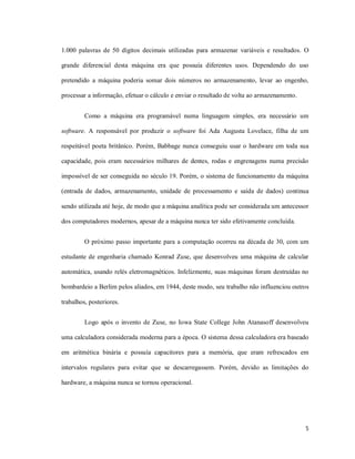 1.000 palavras de 50 dígitos decimais utilizadas para armazenar variáveis e resultados. O

grande diferencial desta máquina era que possuía diferentes usos. Dependendo do uso

pretendido a máquina poderia somar dois números no armazenamento, levar ao engenho,

processar a informação, efetuar o cálculo e enviar o resultado de volta ao armazenamento.


         Como a máquina era programável numa linguagem simples, era necessário um

software. A responsável por produzir o software foi Ada Augusta Lovelace, filha de um

respeitável poeta britânico. Porém, Babbage nunca conseguiu usar o hardware em toda sua

capacidade, pois eram necessários milhares de dentes, rodas e engrenagens numa precisão

impossível de ser conseguida no século 19. Porém, o sistema de funcionamento da máquina

(entrada de dados, armazenamento, unidade de processamento e saída de dados) continua

sendo utilizada até hoje, de modo que a máquina analítica pode ser considerada um antecessor

dos computadores modernos, apesar de a máquina nunca ter sido efetivamente concluída.


         O próximo passo importante para a computação ocorreu na década de 30, com um

estudante de engenharia chamado Konrad Zuse, que desenvolveu uma máquina de calcular

automática, usando relés eletromagnéticos. Infelizmente, suas máquinas foram destruídas no

bombardeio a Berlim pelos aliados, em 1944, deste modo, seu trabalho não influenciou outros

trabalhos, posteriores.


         Logo após o invento de Zuse, no Iowa State College John Atanasoff desenvolveu

uma calculadora considerada moderna para a época. O sistema dessa calculadora era baseado

em aritmética binária e possuía capacitores para a memória, que eram refrescados em

intervalos regulares para evitar que se descarregassem. Porém, devido as limitações do

hardware, a máquina nunca se tornou operacional.




                                                                                            5
 