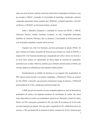 Após esse curso diversos cientistas resolveram desenvolver computadores eletrônicos, como

por exemplo o EDSAC, construído na Universidade de Cambridge, considerado o primeiro

computador operacional. Outros exemplos são o JOHNIAC, na Rand Corporation, o ILLIAC,

em Illinois e o WEIZAC, no Weizmann Institute, em Israel.


         Eckert e Mauchley começaram a construção do sucessor do ENIAC, o EDVAC

(Electronic Discrete Variable Automatic Computer, ou seja, Computador Automático

Eletrônico de Variáveis Discretas), mas, ao deixarem a Universidade da Pennsylvania para

criar sua própria companhia, o projeto sofreu um revés.


         Enquanto isso, John Von Neumann, que havia participado do projeto ENIAC, foi

para o Instituto de Estudos Avançados de Princeton para construir sua versão do EDVAC, a

máquina IAS. Von Neumann percebeu que a programação por cabos e chaves era inviável, e

ao invés disso, poderia ser representada em forma digital na memória do computador,

juntamente com os dados. Observou, também, que a aritmética decimal usada no ENIAC, por

válvulas, poderia ser substituída por uma aritmética binária paralela.


         Simultaneamente ao trabalho de Neumann na sua máquina IAS, pesquisadores do

MIT estavam desenvolvendo o seu próprio computador, o Whirlwind I. Porém, ao contrário

do IAS, ENIAC e derivados, que possuíam comprimentos longos de palavras, o Whirlwind

possuía palavras de 16 bits, voltado para controle de tempo real.


         A IBM, que até este momento era uma companhia pequena no ramo da fabricação de

perfuradoras de cartões e de máquinas mecânicas de classificação de cartões, não estava

muito interessada em investir em computadores, apesar de ter financiado o projeto de Aiken.

Porém, em 1953 começaram a produção do 701, que tinha 2K de palavras de 36 bits cada,

com duas instruções por palavra. Três anos após o surgimento do 701, a IBM desenvolveu seu

sucessor, o 704, que detinha 4K de memória de núcleo, instruções de 36 bits e hardware para
                                                                                          7
 