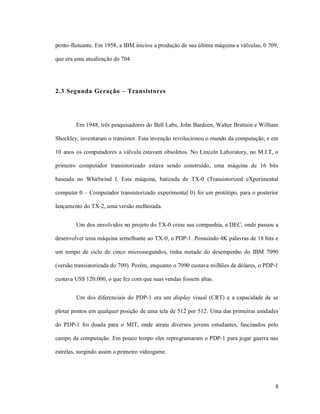 ponto-flutuante. Em 1958, a IBM iniciou a produção de sua última máquina a válvulas, 0 709,

que era uma atualização do 704.




2.3 Segunda Geração – Transistores




        Em 1948, três pesquisadores do Bell Labs, John Bardeen, Walter Brattain e William

Shockley, inventaram o transistor. Esta invenção revolucionou o mundo da computação, e em

10 anos os computadores a válvula estavam obsoletos. No Lincoln Laboratory, no M.I.T, o

primeiro computador transistorizado estava sendo construído, uma máquina de 16 bits

baseada no Whirlwind I. Esta máquina, batizada de TX-0 (Transistorized eXperimental

computer 0 – Computador transistorizado experimental 0) foi um protótipo, para o posterior

lançamento do TX-2, uma versão melhorada.


        Um dos envolvidos no projeto do TX-0 criou sua companhia, a DEC, onde passou a

desenvolver uma máquina semelhante ao TX-0, o PDP-1. Possuindo 4K palavras de 18 bits e

um tempo de ciclo de cinco microssegundos, tinha metade do desempenho do IBM 7090

(versão transistorizada do 709). Porém, enquanto o 7090 custava milhões de dólares, o PDP-1

custava US$ 120.000, o que fez com que suas vendas fossem altas.


        Um dos diferenciais do PDP-1 era um display visual (CRT) e a capacidade de se

plotar pontos em qualquer posição de uma tela de 512 por 512. Uma das primeiras unidades

do PDP-1 foi doada para o MIT, onde atraiu diversos jovens estudantes, fascinados pelo

campo da computação. Em pouco tempo eles reprogramaram o PDP-1 para jogar guerra nas

estrelas, surgindo assim o primeiro videogame.




                                                                                         8
 