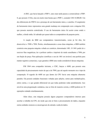 A DEC, que havia lançado o PDP-1, anos mais tarde passou a comercializar o PDP-

8, que possuía 12 bits, mas era muito mais barata que o PDP-1, custando US$ 16.000,00. Um

dos diferenciais do PDP-8 era a presença de um barramento único, o omnibus. O surgimento

do barramento único representou uma grande mudança em comparação com a máquina IAS,

que possuía memória centralizada. O uso do barramento único foi aceito como sendo o

melhor, e desde então, foi adotado por quase todos os computadores de pequeno porte.


        A reação da IBM aos computadores transistorizados, como já foi dito, foi

desenvolver o 7090 e 7094. Porém, simultaneamente a essas duas máquinas, a IBM também

construía uma pequena máquina voltada ao comércio, denominada 1401. O 1401 podia ler e

escrever fitas magnéticas, ler e perfurar cartões e imprimir de modo semelhante a 7094, por

um fração do preço. Para aplicações científicas o uso do 1401 era inviável, mas perfeita para

manter registros comerciais, o que garantiu à IBM uma venda considerável dessas máquinas.


        EM 1964 uma companhia iniciante, a CDC, lançou o 6600, que possuía uma

capacidade de processamento maior do que a do 7094, que até aquele momento era o topo da

computação. O segredo do 6600 era que dentro da CPU havia uma máquina altamente

paralela. Ela possuía unidades funcionais voltadas para adições, outras para multiplicações,

entres outras, e o que grande diferencial era que todas poderiam rodar paralelamente. Isso

envolvia uma programação cuidadosa, mas se feita de maneira correta, o 6600 poderia ter 10

operações rodando simultaneamente.


        Além disso, esta máquina possuía alguns pequenos computadores internos para

auxiliar o trabalho da CPU, de modo que esta só faria o processamento de dados, enquanto

outras unidades menores se encarregavam da entrada e saída de dados.




                                                                                            9
 