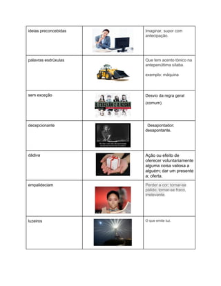 ideias preconcebidas 
 
Imaginar, supor com 
antecipação. 
 
palavras esdrúxulas 
 
Que tem acento tónico na 
antepenúltima sílaba. 
 
exemplo: máquina 
sem exceção 
 
Desvio da regra geral 
(comum) 
 
decepcionante 
 
  Desapontador; 
desapontante. 
dádiva 
 
Ação ou efeito de 
oferecer voluntariamente 
alguma coisa valiosa a 
alguém; dar um presente 
a; oferta. 
empalideciam   
 
Perder a cor; tornar­se 
pálido; tornar­se fraco, 
irrelevante. 
luzeiros 
 
O que emite luz. 
 
 
 