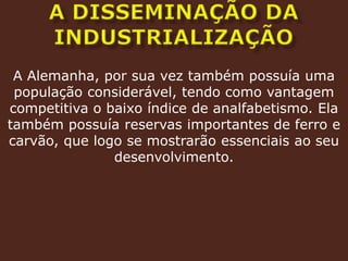 A DISSEMINAÇÃO DA INDUSTRIALIZAÇÃOA Alemanha, por sua vez também possuía uma população considerável, tendo como vantagem competitiva o baixo índice de analfabetismo. Ela também possuía reservas importantes de ferro e carvão, que logo se mostrarão essenciais ao seu desenvolvimento. 