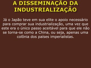A DISSEMINAÇÃO DA INDUSTRIALIZAÇÃOJá o Japão teve em sua elite o apoio necessário para comprar sua industrialização, uma vez que este era o único passo aceitável para que ele não se torna-se como a China, ou seja, apenas uma colônia dos países imperialistas.