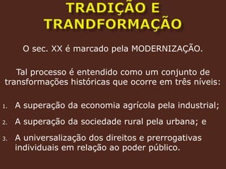 Tradição e trandformaçãoO sec. XX é marcado pela MODERNIZAÇÃO.Tal processo é entendido como um conjunto de transformações históricas que ocorre em três níveis:A superação da economia agrícola pela industrial;A superação da sociedade rural pela urbana; eA universalização dos direitos e prerrogativas individuais em relação ao poder público.