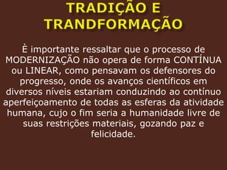 Tradição e trandformaçãoÈ importante ressaltar que o processo de MODERNIZAÇÃO não opera de forma CONTÍNUA ou LINEAR, como pensavam os defensores do progresso, onde os avanços científicos em diversos níveis estariam conduzindo ao contínuo aperfeiçoamento de todas as esferas da atividade humana, cujo o fim seria a humanidade livre de suas restrições materiais, gozando paz e felicidade.