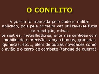 O conflitoA guerra foi marcada pelo poderio militar aplicado, pois pela primeira vez utilizava-se fuzis de repetição, minas terrestres, metralhadores, enormes canhões com mobilidade e precisão, lança-chamas, granadas químicas, etc..., além de outras novidades como o avião e o carro de combate (tanque de guerra).