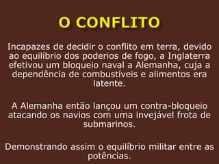 O conflitoIncapazes de decidir o conflito em terra, devido ao equilíbrio dos poderios de fogo, a Inglaterra efetivou um bloqueio naval a Alemanha, cuja a dependência de combustíveis e alimentos era latente.A Alemanha então lançou um contra-bloqueio atacando os navios com uma invejável frota de submarinos.Demonstrando assim o equilíbrio militar entre as potências.