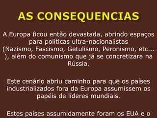As consequenciasA Europa ficou então devastada, abrindo espaços para políticas ultra-nacionalistas (Nazismo, Fascismo, Getulismo, Peronismo, etc...), além do comunismo que já se concretizara na Rússia.Este cenário abriu caminho para que os países industrializados fora da Europa assumissem os papéis de líderes mundiais. Estes países assumidamente foram os EUA e o Japão.