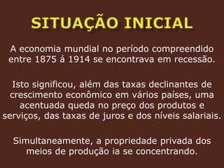 SITUAÇÃO INICIALA economia mundial no período compreendido entre 1875 á 1914 se encontrava em recessão.Isto significou, além das taxas declinantes de crescimento econômico em vários países, uma acentuada queda no preço dos produtos e serviços, das taxas de juros e dos níveis salariais. Simultaneamente, a propriedade privada dos meios de produção ia se concentrando.