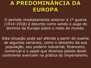 A predominância da europaO período imediatamente anterior à 1º guerra (1914-1918) é descrito como sendo o auge do domínio da Europa sobre o resto do mundo.Esta situação pode ser aferida a partir do exame de algumas variáveis, como o tamanho da sua população, seu poderio industrial, financeiro, comercial e o papel que diversos países deste continente exerciam na prática do Imperialismo.