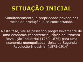 SITUAÇÃO INICIALSimultaneamente, a propriedade privada dos meios de produção ia se concentrando.Nesta fase, vai-se passando progressivamente de uma economia concorrencial, típica da Primeira Revolução Industrial (1760-1875) para uma economia monopolizada, típica da Segunda Revolução Industrial (1875-1914).