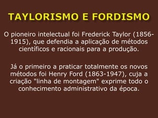 TAYLORISMO E FORDISMOO pioneiro intelectual foi Frederick Taylor (1856-1915), que defendia a aplicação de métodos científicos e racionais para a produção.Já o primeiro a praticar totalmente os novos métodos foi Henry Ford (1863-1947), cuja a criação "linha de montagem" exprime todo o conhecimento administrativo da época.