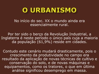 o urbanismoNo início do sec. XX o mundo ainda era essencialmente rural.Por ter sido o berço da Revolução Industrial, a Inglaterra é neste período o único país cuja a maioria da população (61,9%) reside em cidades.Contudo este cenário mudará drasticamente, pois o crescimento da produtividade no campo era resultado da aplicação de novas técnicas de cultivo e conservação do solo, e de novas máquinas e equipamentos, como os tratores, o que em última análise significou desemprego em massa.