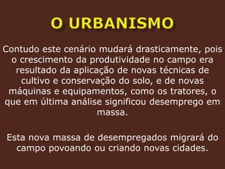 o urbanismoContudo este cenário mudará drasticamente, pois o crescimento da produtividade no campo era resultado da aplicação de novas técnicas de cultivo e conservação do solo, e de novas máquinas e equipamentos, como os tratores, o que em última análise significou desemprego em massa.Esta nova massa de desempregados migrará do campo povoando ou criando novas cidades.