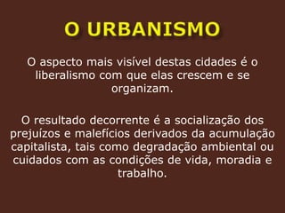 o urbanismoO aspecto mais visível destas cidades é o liberalismo com que elas crescem e se organizam.O resultado decorrente é a socialização dos prejuízos e malefícios derivados da acumulação  capitalista, tais como degradação ambiental ou cuidados com as condições de vida, moradia e trabalho.
