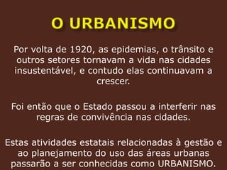 o urbanismoPor volta de 1920, as epidemias, o trânsito e outros setores tornavam a vida nas cidades insustentável, e contudo elas continuavam a crescer.Foi então que o Estado passou a interferir nas regras de convivência nas cidades.Estas atividades estatais relacionadas à gestão e ao planejamento do uso das áreas urbanas passarão a ser conhecidas como URBANISMO. 