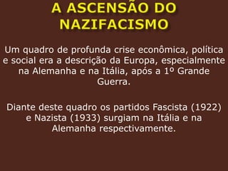 A ASCENSÃO DO NAZIFACISMOUm quadro de profunda crise econômica, política e social era a descrição da Europa, especialmente na Alemanha e na Itália, após a 1º Grande Guerra.Diante deste quadro os partidos Fascista (1922) e Nazista (1933) surgiam na Itália e na Alemanha respectivamente.