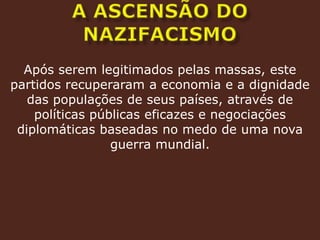A ASCENSÃO DO NAZIFACISMOApós serem legitimados pelas massas, este partidos recuperaram a economia e a dignidade das populações de seus países, através de políticas públicas eficazes e negociações diplomáticas baseadas no medo de uma nova guerra mundial.