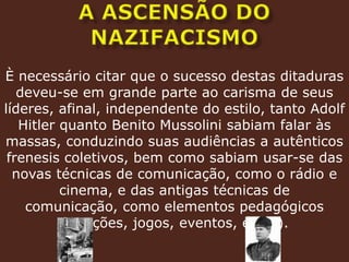 A ASCENSÃO DO NAZIFACISMOÈ necessário citar que o sucesso destas ditaduras deveu-se em grande parte ao carisma de seus líderes, afinal, independente do estilo, tanto Adolf Hitler quanto Benito Mussolini sabiam falar às massas, conduzindo suas audiências a autênticos frenesis coletivos, bem como sabiam usar-se das novas técnicas de comunicação, como o rádio e cinema, e das antigas técnicas de comunicação, como elementos pedagógicos (Canções, jogos, eventos, etc...).