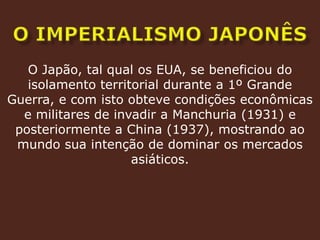 O imperialismo japonêsO Japão, tal qual os EUA, se beneficiou do isolamento territorial durante a 1º Grande Guerra, e com isto obteve condições econômicas e militares de invadir a Manchuria (1931) e posteriormente a China (1937), mostrando ao mundo sua intenção de dominar os mercados asiáticos.