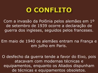 o conflitoCom a invasão da Polônia pelos alemães em 1º de setembro de 1939 ocorre a declaração de guerra dos ingleses, seguidos pelos franceses.Em maio de 1940 os alemães entram na França e em julho em Paris. O desfecho da guerra tende a favor do Eixo, pois atacavam com modernas técnicas e equipamentos, enquanto os Aliados dispunham de técnicas e equipamentos obsoletos.
