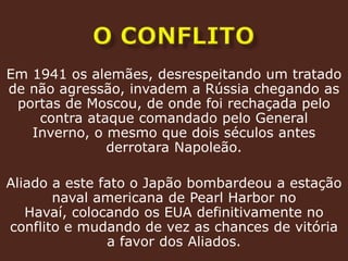 o conflitoEm 1941 os alemães, desrespeitando um tratado de não agressão, invadem a Rússia chegando as portas de Moscou, de onde foi rechaçada pelo contra ataque comandado pelo General Inverno, o mesmo que dois séculos antes derrotara Napoleão.Aliado a este fato o Japão bombardeou a estação naval americana de PearlHarbor no Havaí, colocando os EUA definitivamente no conflito e mudando de vez as chances de vitória a favor dos Aliados.