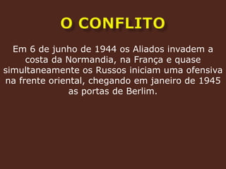 o conflitoEm 6 de junho de 1944 os Aliados invadem a costa da Normandia, na França e quase simultaneamente os Russos iniciam uma ofensiva na frente oriental, chegando em janeiro de 1945 as portas de Berlim.