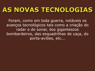 as novas tecnologiasForam, como em toda guerra, notáveis os avanços tecnológicos tais como a criação do radar e do sonar, dos gigantescos bombardeiros, das esquadrilhas de caça, do porta-aviões, etc...