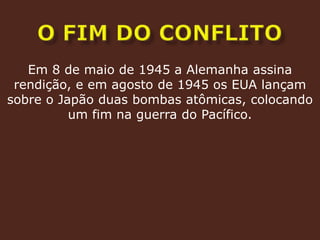 o fim do conflitoEm 8 de maio de 1945 a Alemanha assina rendição, e em agosto de 1945 os EUA lançam sobre o Japão duas bombas atômicas, colocando um fim na guerra do Pacífico.