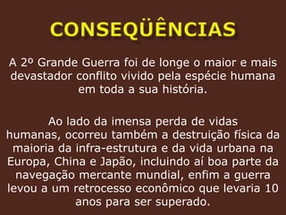 conseqüências A 2º Grande Guerra foi de longe o maior e mais devastador conflito vivido pela espécie humana em toda a sua história.Ao lado da imensa perda de vidas humanas, ocorreu também a destruição física da maioria da infra-estrutura e da vida urbana na Europa, China e Japão, incluindo aí boa parte da navegação mercante mundial, enfim a guerra levou a um retrocesso econômico que levaria 10 anos para ser superado.
