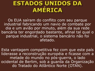 estados unidos da américaOs EUA saíram do conflito com seu parque industrial fabricando um navio de combate por dia e um avião por minuto, além da sua rede bancária ter engordado bastante, afinal tal qual o parque industrial, o sistema bancário não foi afetado.Esta vantagem competitiva fez com que este país liderasse a reconstrução européia e ficasse com a metade do mundo no pós-guerra, o lado ocidental de Berlim, sob a guarda da Organização do Tratado do Atlântico Norte (OTAN).