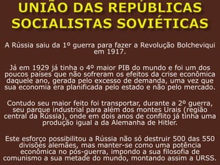 união das repúblicas socialistas soviéticasA Rússia saiu da 1º guerra para fazer a Revolução Bolcheviqui em 1917.Já em 1929 já tinha o 4º maior PIB do mundo e foi um dos poucos países que não sofreram os efeitos da crise econômica daquele ano, gerada pelo excesso de demanda, uma vez que sua economia era planificada pelo estado e não pelo mercado.Contudo seu maior feito foi transportar, durante a 2º guerra, seu parque industrial para além dos montes Urais (região central da Rússia), onde em dois anos de conflito já tinha uma produção igual a da Alemanha de Hitler. Este esforço possibilitou a Rússia não só destruir 500 das 550 divisões alemães, mas manter-se como uma potência econômica no pós-guerra, impondo a sua filosofia de comunismo a sua metade do mundo, montando assim a URSS.  