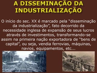 A DISSEMINAÇÃO DA INDUSTRIALIZAÇÃOO início do sec. XX é marcado pela “disseminação da industrialização”, fato decorrido da necessidade inglesa de expansão de seus lucros através de investimentos, transformando-se assim na primeira nação exportadora de “bens de capital”, ou seja, vendia ferrovias, máquinas, navios, equipamentos, etc...